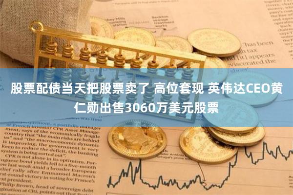 股票配債當(dāng)天把股票賣了 高位套現(xiàn) 英偉達(dá)CEO黃仁勛出售3060萬美元股票