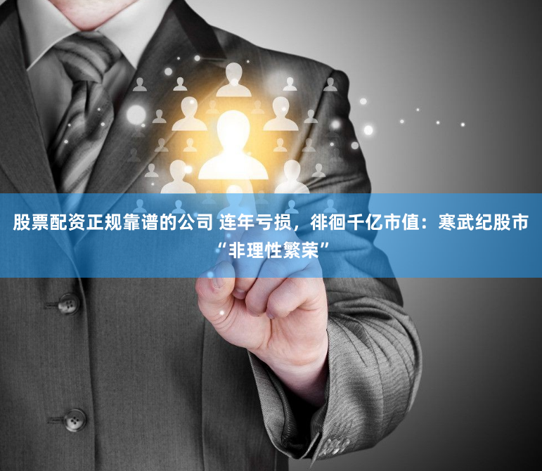 股票配資正規(guī)靠譜的公司 連年虧損，徘徊千億市值：寒武紀(jì)股市“非理性繁榮”