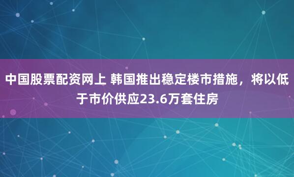 中國股票配資網(wǎng)上 韓國推出穩(wěn)定樓市措施，將以低于市價供應(yīng)23.6萬套住房